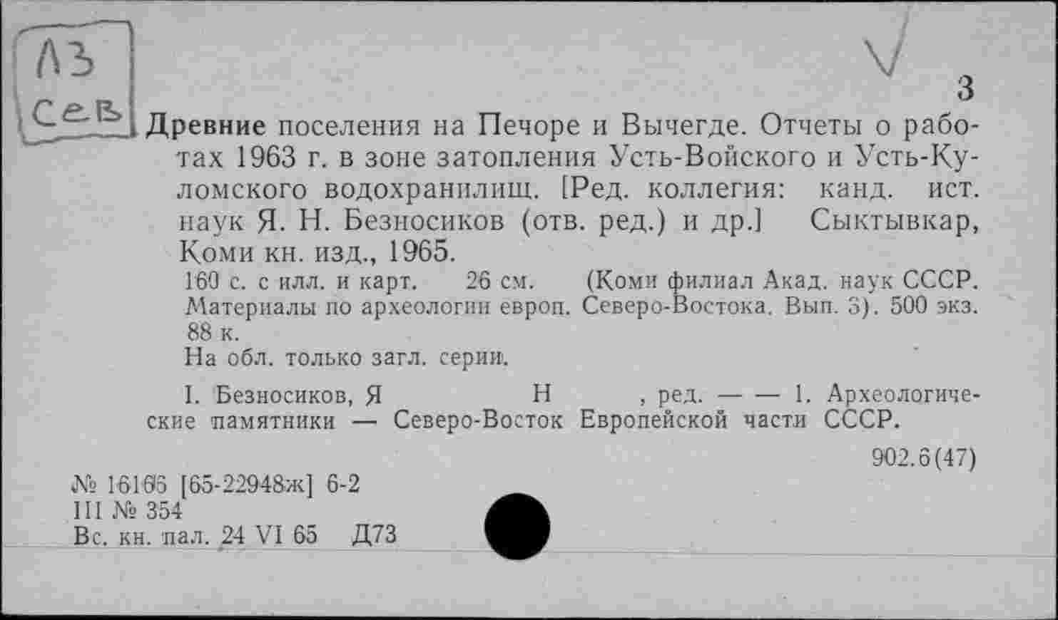 ﻿Древние поселения на Печоре и Вычегде. Отчеты о работах 1963 г. в зоне затопления Усть-Войского и Усть-Ку-ломского водохранилищ. [Ред. коллегия: канд. ист. наук Я. Н. Безносиков (отв. ред.) и др.] Сыктывкар, Коми кн. изд., 1965.
160 с. с илл. и карт. 26 см. (Коми филиал Акад, наук СССР. Материалы по археологии европ. Северо-Востока. Вып. 3). 500 экз. 88 к.
На обл. только загл. серии.
I. Безносиков, Я	Н , ред. — — 1. Археологиче-
ские памятники — Северо-Восток Европейской части СССР.
№ 16106 [65-22948-ж] 6-2
III № 354
Вс. кн. пал. 24 VI 65 Д73
902.6(47)